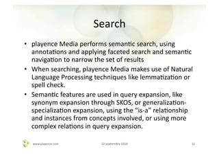 Search	
  
•  playence	
  Media	
  performs	
  semanAc	
  search,	
  using	
  
   annotaAons	
  and	
  applying	
  faceted	
  search	
  and	
  semanAc	
  
   navigaAon	
  to	
  narrow	
  the	
  set	
  of	
  results	
  
•  When	
  searching,	
  playence	
  Media	
  makes	
  use	
  of	
  Natural	
  
   Language	
  Processing	
  techniques	
  like	
  lemmaAzaAon	
  or	
  
   spell	
  check.	
  	
  
•  SemanAc	
  features	
  are	
  used	
  in	
  query	
  expansion,	
  like	
  
   synonym	
  expansion	
  through	
  SKOS,	
  or	
  generalizaAon-­‐
   specializaAon	
  expansion,	
  using	
  the	
  “is-­‐a”	
  relaAonship	
  
   and	
  instances	
  from	
  concepts	
  involved,	
  or	
  using	
  more	
  
   complex	
  relaAons	
  in	
  query	
  expansion.	
  

   www.playence.com	
              20	
  sepAembre	
  2010	
                 12	
  
 