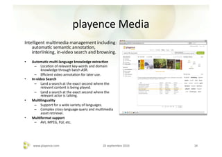 playence	
  Media	
  	
  	
  
Intelligent	
  mulAmedia	
  management	
  including:	
  
    automaAc	
  semanAc	
  annotaAon,	
  
    interlinking,	
  in-­‐video	
  search	
  and	
  browsing.	
  	
  
•    Automa-c	
  mul--­‐language	
  knowledge	
  extrac-on	
  
       –  LocaAon	
  of	
  relevant	
  key-­‐words	
  and	
  domain	
  
             knowledge	
  through	
  batch	
  ASR.	
  	
  
       –  Eﬃcient	
  video	
  annotaAon	
  for	
  later	
  use.	
  
•    In-­‐video	
  Search	
  	
  
       –  Land	
  a	
  search	
  at	
  the	
  exact	
  second	
  where	
  the	
  
             relevant	
  content	
  is	
  being	
  played.	
  
       –  Land	
  a	
  search	
  at	
  the	
  exact	
  second	
  where	
  the	
  
             relevant	
  actor	
  is	
  talking.	
  
•    Mul-linguality	
  	
  
       –  Support	
  for	
  a	
  wide	
  variety	
  of	
  languages.	
  
       –  Complex	
  cross-­‐language	
  query	
  and	
  mulAmedia	
  
             asset	
  retrieval.	
  	
  
•    Mul-format	
  support	
  
       –  AVI,	
  MPEG,	
  FLV,	
  etc.	
  




      www.playence.com	
                                              20	
  sepAembre	
  2010	
     14	
  
 