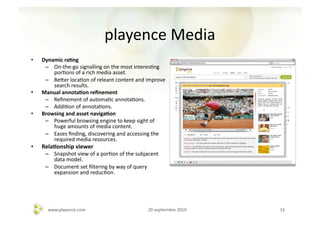playence	
  Media	
  
•    Dynamic	
  ra-ng	
  
      –  On-­‐the-­‐go	
  signalling	
  on	
  the	
  most	
  interesAng	
  
         porAons	
  of	
  a	
  rich	
  media	
  asset.	
  
      –  Beher	
  locaAon	
  of	
  releant	
  content	
  and	
  improve	
  
         search	
  results.	
  
•    Manual	
  annota-on	
  reﬁnement	
  
      –  Reﬁnement	
  of	
  automaAc	
  annotaAons.	
  
      –  AddiAon	
  of	
  annotaAons.	
  
•    Browsing	
  and	
  asset	
  naviga-on	
  	
  
      –  Powerful	
  browsing	
  engine	
  to	
  keep	
  sight	
  of	
  
         huge	
  amounts	
  of	
  media	
  content.	
  	
  
      –  Eases	
  ﬁnding,	
  discovering	
  and	
  accessing	
  the	
  
         required	
  media	
  resources.	
  
•    Rela-onship	
  viewer	
  
      –  Snapshot	
  view	
  of	
  a	
  porAon	
  of	
  the	
  subjacent	
  
         data	
  model.	
  	
  
      –  Document	
  set	
  ﬁltering	
  by	
  way	
  of	
  query	
  
         expansion	
  and	
  reducAon.	
  




        www.playence.com	
                                          20	
  sepAembre	
  2010	
     15	
  
 