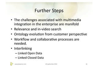 Further	
  Steps	
  
•  The	
  challenges	
  associated	
  with	
  mulAmedia	
  
   integraAon	
  in	
  the	
  enterprise	
  are	
  manifold	
  
•  Relevance	
  and	
  in-­‐video	
  search	
  
•  Ontology	
  evoluAon	
  from	
  customer	
  perspecAve	
  
•  Workﬂow	
  and	
  collaboraAve	
  processes	
  are	
  
   needed.	
  
•  Interlinking	
  
   –  Linked	
  Open	
  Data	
  
   –  Linked	
  Closed	
  Data	
  
   www.playence.com	
                20	
  sepAembre	
  2010	
     16	
  
 