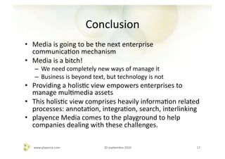 Conclusion	
  
•  Media	
  is	
  going	
  to	
  be	
  the	
  next	
  enterprise	
  
   communicaAon	
  mechanism	
  
•  Media	
  is	
  a	
  bitch!	
  
     –  We	
  need	
  completely	
  new	
  ways	
  of	
  manage	
  it	
  
     –  Business	
  is	
  beyond	
  text,	
  but	
  technology	
  is	
  not	
  
•  Providing	
  a	
  holisAc	
  view	
  empowers	
  enterprises	
  to	
  
   manage	
  mulAmedia	
  assets	
  
•  This	
  holisAc	
  view	
  comprises	
  heavily	
  informaAon	
  related	
  
   processes:	
  annotaAon,	
  integraAon,	
  search,	
  interlinking	
  
•  playence	
  Media	
  comes	
  to	
  the	
  playground	
  to	
  help	
  
   companies	
  dealing	
  with	
  these	
  challenges.	
  

    www.playence.com	
                      20	
  sepAembre	
  2010	
             17	
  
 