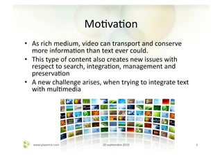 MoAvaAon	
  
•  As	
  rich	
  medium,	
  video	
  can	
  transport	
  and	
  conserve	
  
   more	
  informaAon	
  than	
  text	
  ever	
  could.	
  	
  
•  This	
  type	
  of	
  content	
  also	
  creates	
  new	
  issues	
  with	
  
   respect	
  to	
  search,	
  integraAon,	
  management	
  and	
  
   preservaAon	
  
•  A	
  new	
  challenge	
  arises,	
  when	
  trying	
  to	
  integrate	
  text	
  
   with	
  mulAmedia	
  	
  




    www.playence.com	
                 20	
  sepAembre	
  2010	
                       3	
  
 