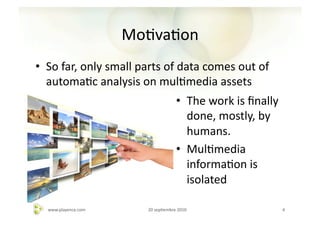 MoAvaAon	
  
•  So	
  far,	
  only	
  small	
  parts	
  of	
  data	
  comes	
  out	
  of	
  
   automaAc	
  analysis	
  on	
  mulAmedia	
  assets	
  
                                                        •  The	
  work	
  is	
  ﬁnally	
  
                                                           done,	
  mostly,	
  by	
  
                                                           humans.	
  
                                                        •  MulAmedia	
  
                                                           informaAon	
  is	
  
                                                           isolated	
  

    www.playence.com	
               20	
  sepAembre	
  2010	
                               4	
  
 