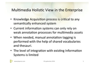 MulAmedia	
  HolisAc	
  View	
  in	
  the	
  Enterprise	
  

•  Knowledge	
  AcquisiAon	
  process	
  is	
  criAcal	
  to	
  any	
  
   semanAcally	
  enhanced	
  system	
  
•  Current	
  informaAon	
  systems	
  can	
  only	
  rely	
  on	
  
   weak	
  annotaAon	
  processes	
  for	
  mulAmedia	
  assets	
  
•  When	
  needed,	
  manual	
  annotaAon	
  tagging	
  is	
  
   performed	
  with	
  the	
  help	
  of	
  shared	
  vocabularies	
  
   and	
  thesauri.	
  
•  The	
  level	
  of	
  integraAon	
  with	
  exisAng	
  InformaAon	
  
   Systems	
  is	
  limited	
  
   www.playence.com	
           20	
  sepAembre	
  2010	
              5	
  
 