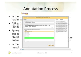 AnnotaAon	
  Process	
  
•  In	
  the	
  case	
  of	
  video	
  or	
  audio,	
  automaAc	
  analysis	
  
   has	
  less	
  accuracy.	
  
•  ASR	
  can	
  done	
  the	
  work	
  up	
  to	
  some	
  extent	
  
   (60-­‐80%)	
  
•  For	
  video	
  or	
  image	
  analysis,	
  high-­‐level	
  features	
  
   can	
  be	
  obtained,	
  like	
  face	
  detecAon,	
  detecAon	
  of	
  
   objects,	
  daylight	
  classiﬁcaAon	
  and	
  other	
  basic	
  
   features.	
  
•  In	
  these	
  cases,	
  collaboraAon	
  human	
  annotaAon	
  
   must	
  be	
  supported.	
  
    www.playence.com	
              20	
  sepAembre	
  2010	
                     9	
  
 