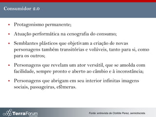 Consumidor 2.0


    Protagonismo permanente;
    Atuação performática na cenografia do consumo;
    Semblantes plásticos que objetivam a criação de novas
     personagens também transitórias e volúveis, tanto para si, como
     para os outros;
    Personagens que revelam um ator versátil, que se amolda com
     facilidade, sempre pronto e aberto ao câmbio e à inconstância;
    Personagens que abrigam em seu interior infinitas imagens
     sociais, passageiras, efêmeras.



                                        Fonte: entrevista de Clotilde Perez, semiotiscista.
 