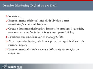 Desafios Marketing Digital ou 2.0 ideal


   Velocidade;
   Entendimento sócio-cultural do indivíduo e suas
    manifestações mercadológicas;
   Criação de signos deslocados do próprio produto, imateriais,
    mas com alta potência transformadora, puro fetiche;
   Produtos que circulem vários meeting points;

   Abordagens indiretas, criativas e projetivas que deslocam da
    racionalização;
   Entendimento das redes sociais (Web 2.0) em relação do
    consumo.
 