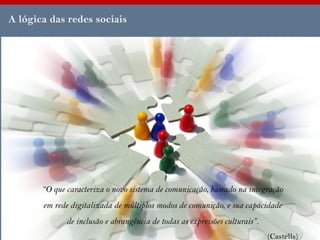 A lógica das redes sociais




       “O que caracteriza o novo sistema de comunicação, baseado na integração
       em rede digitalizada de múltiplos modos de comunição, e sua capacidade
              de inclusão e abrangência de todas as expressões culturais”.
                                                                             (Castells)
 