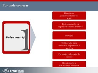 Por onde começar

                          O ambiente
                       complementará qual
                             ação?

                          Posicionamento ou
                      reposicionamento de marca



                             Inovação
  Defina estratégia
                        Colaboração para
                      melhorias de produtos e
                             serviços

                      Formação e alteração de
                             opinião

                          Disseminação e
                      discussão de temáticas
 