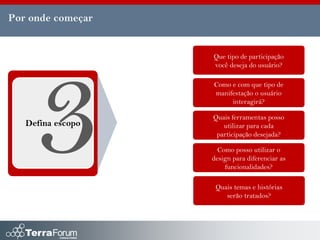 Por onde começar


                   Que tipo de participação
                   você deseja do usuário?

                   Como e com que tipo de
                   manifestação o usuário
                        interagirá?

                   Quais ferramentas posso
   Defina escopo      utilizar para cada
                    participação desejada?

                     Como posso utilizar o
                   design para diferenciar as
                       funcionalidades?

                    Quais temas e histórias
                       serão tratados?
 