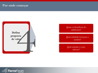 Por onde começar




                   Quais os benefícios do
                        ambientes?
      Defina
     proposta      Qual utilidade terá para o
      de valor              usuário?


                    Qual solução e a que
                          oferece?
 