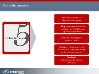 Por onde começar


                         Alinhe ferramenta aos
                         objetivos da empresa

                        Blog: promover discussões
                        com mais aprofundamento,
                          opiniões, comentários.


 Defina ferramenta      Twitter: informações e
                          respostas rápidas


                       Intranet: informativa e /ou
                     colaborativa, compartilhamento
                         de documentos, notícias.

                               Facebook:
                        relacionamento, marca,
                                inovação.
 