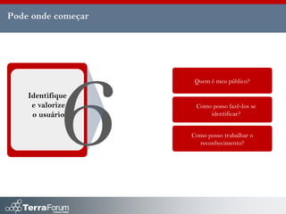 Pode onde começar




                     Quem é meu público?

    Identifique
     e valorize      Como posso fazê-los se
     o usuário           identificar?


                    Como posso trabalhar o
                      reconhecimento?
 