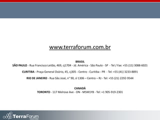 www.terraforum.com.br

                                                  BRASIL
SÃO PAULO - Rua Francisco Leitão, 469, cj1704 - Jd. América - São Paulo - SP - Tel / Fax: +55 (11) 3088-6021

       CURITIBA - Praça General Osório, 45, cj305 - Centro - Curitiba - PR - Tel: +55 (41) 3233-8891

           RIO DE JANEIRO - Rua São José, n° 90, sl 1306 – Centro – RJ - Tel: +55 (21) 2292-9544


                                             CANADÁ
                   TORONTO - 117 Melrose Ave - ON - M5M1Y8 - Tel: +1 905-919-2301
 