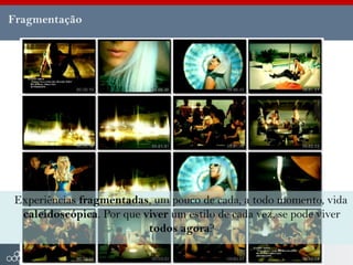 Fragmentação




Experiências fragmentadas, um pouco de cada, a todo momento, vida
 caleidoscópica. Por que viver um estilo de cada vez, se pode viver
                          todos agora?
 