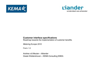 Andries v/d Meulen – Alliander Gisele Widdershoven – KEMA Consulting EMEA Customer interface specifications Roadmap towards the implementation of customer benefits Metering Europe 2010 Final v 1.0 