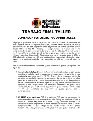 TRABAJO FINAL TALLER
     CONTADOR FOTOELÉCTRICO PREFIJABLE
El proyecto propuesto tiene la capacidad de contar el número de veces que se
interrumpe un haz de luz al paso de un objeto a través de él. La cuenta que realice
será visualizada en tres display de siete segmentos los cuales permiten contar
desde 000 hasta 999. El contador puede programarse para realizar una cuenta
tanto ascendente como descendente, al paso de los objetos. Sea cual fuere el
modo escogido, el contador podrá prefijarse para que empiece a contar en un
número cualquiera determinado. Finalmente, cuando el contador llegue a 000 ó a
999, el circuito activará un relé que puede activar o desactivar algún dispositivo
externo que se desee controlar; para desactivar el relé, se oprime el botón de
reset.

El funcionamiento de este circuito se puede dividir en 4 partes principales (Ver
figura 2):

   1. La entrada de la luz: Cuando la fotorresistencia está saturada con luz, su
          U                  U




      resistencia es baja, y entonces permite un mayor paso de corriente, lo cual
      acciona la compuerta nand (~ (A B)). Cuando dicha compuerta recibe 5V
      en cada terminal (fotorresistencia expuesta a la luz) se obtiene un falso;
      pero, en el momento en que se interrumpe el paso de la luz, la resistencia
      de la fotorresistencia aumenta y por ende hay menor paso de corriente,
      llevando a que se produzca una respuesta verdadera por parte de la
      compuerta, lo que en el circuito significa 5V que accionarán el integrado
      74190. La sensibilidad del dispositivo se puede graduar con el
      potenciómetro.


   2. El 74190 y los switches DIP: Los switches DIP son los encargados de
      U                               U




      establecer el número que aparecerá en cada display por medio de números
      binarios, como los expuestos en la tabla 1. Luego de haber establecido el
      número a mostrar, se presiona el botón de reset para actualizar el 74190. El
      funcionamiento de este integrado se puede dividir en tres partes
      fundamentales. En primer lugar el integrado revisa en qué posiciones están
 