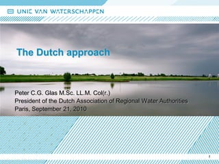 The Dutch approach



Peter C.G. Glas M.Sc. LL.M. Col(r.)
President of the Dutch Association of Regional Water Authorities
Paris, September 21, 2010




                                                                   1
 