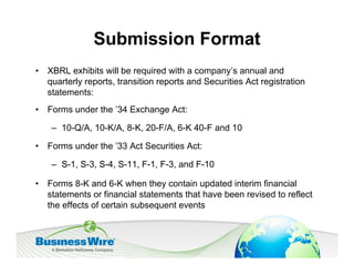 Submission Format
•   XBRL exhibits will be required with a company’s annual and
    quarterly reports, transition reports and Securities Act registration
    statements:
•   Forms under the ’34 Exchange Act:

     – 10-Q/A, 10-K/A, 8-K, 20-F/A, 6-K 40-F and 10

•   Forms under the ’33 Act Securities Act:

     – S-1, S-3, S-4, S-11, F-1, F-3, and F-10

•   Forms 8-K and 6-K when they contain updated interim financial
    statements or financial statements that have been revised to reflect
    the effects of certain subsequent events
 