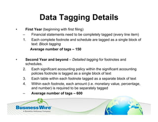 Data Tagging Details
•     First Year (beginning with first filing)
    –     Financial statements need to be completely tagged (every line item)
    1. Each complete footnote and schedule are tagged as a single block of
          text: Block tagging
         Average number of tags – 150

•     Second Year and beyond – Detailed tagging for footnotes and
      schedules.
    2. Each significant accounting policy within the significant accounting
         policies footnote is tagged as a single block of text
    3. Each table within each footnote tagged as a separate block of text
    4. Within each footnote, each amount (i.e. monetary value, percentage,
         and number) is required to be separately tagged
    –    Average number of tags – 600
 