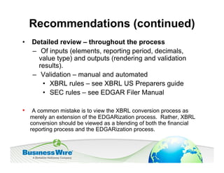 Recommendations (continued)
•   Detailed review – throughout the process
    – Of inputs (elements, reporting period, decimals,
      value type) and outputs (rendering and validation
      results).
    – Validation – manual and automated
       • XBRL rules – see XBRL US Preparers guide
       • SEC rules – see EDGAR Filer Manual

•    A common mistake is to view the XBRL conversion process as
    merely an extension of the EDGARization process. Rather, XBRL
    conversion should be viewed as a blending of both the financial
    reporting process and the EDGARization process.
 