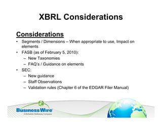 XBRL Considerations

Considerations
•   Segments / Dimensions – When appropriate to use, Impact on
    elements
•   FASB (as of February 5, 2010):
     – New Taxonomies
     – FAQ’s / Guidance on elements
•   SEC:
     – New guidance
     – Staff Observations
     – Validation rules (Chapter 6 of the EDGAR Filer Manual)
 