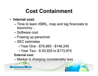 Cost Containment
• Internal cost:
   – Time to learn XBRL, map and tag financials to
     taxonomy…
   – Software cost
   – Freeing up personnel
   – SEC estimates
      • Year One - $76,860 - $146,240
      • Year Two - $ 93,925 to $173,970
  External cost:
  – Market is charging considerably less
 