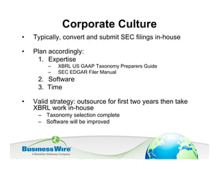 Corporate Culture
•   Typically, convert and submit SEC filings in-house

•   Plan accordingly:
     1. Expertise
         –   XBRL US GAAP Taxonomy Preparers Guide
         –   SEC EDGAR Filer Manual
     2. Software
     3. Time

•   Valid strategy: outsource for first two years then take
    XBRL work in-house
     – Taxonomy selection complete
     – Software will be improved
 