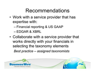 Recommendations
• Work with a service provider that has
  expertise with:
  – Financial reporting & US GAAP
  – EDGAR & XBRL
• Collaborate with a service provider that
  works directly with your financials in
  selecting the taxonomy elements
  Best practice – assigned taxonomists
 