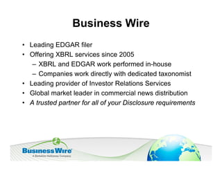 Business Wire
• Leading EDGAR filer
• Offering XBRL services since 2005
   – XBRL and EDGAR work performed in-house
   – Companies work directly with dedicated taxonomist
• Leading provider of Investor Relations Services
• Global market leader in commercial news distribution
• A trusted partner for all of your Disclosure requirements
 