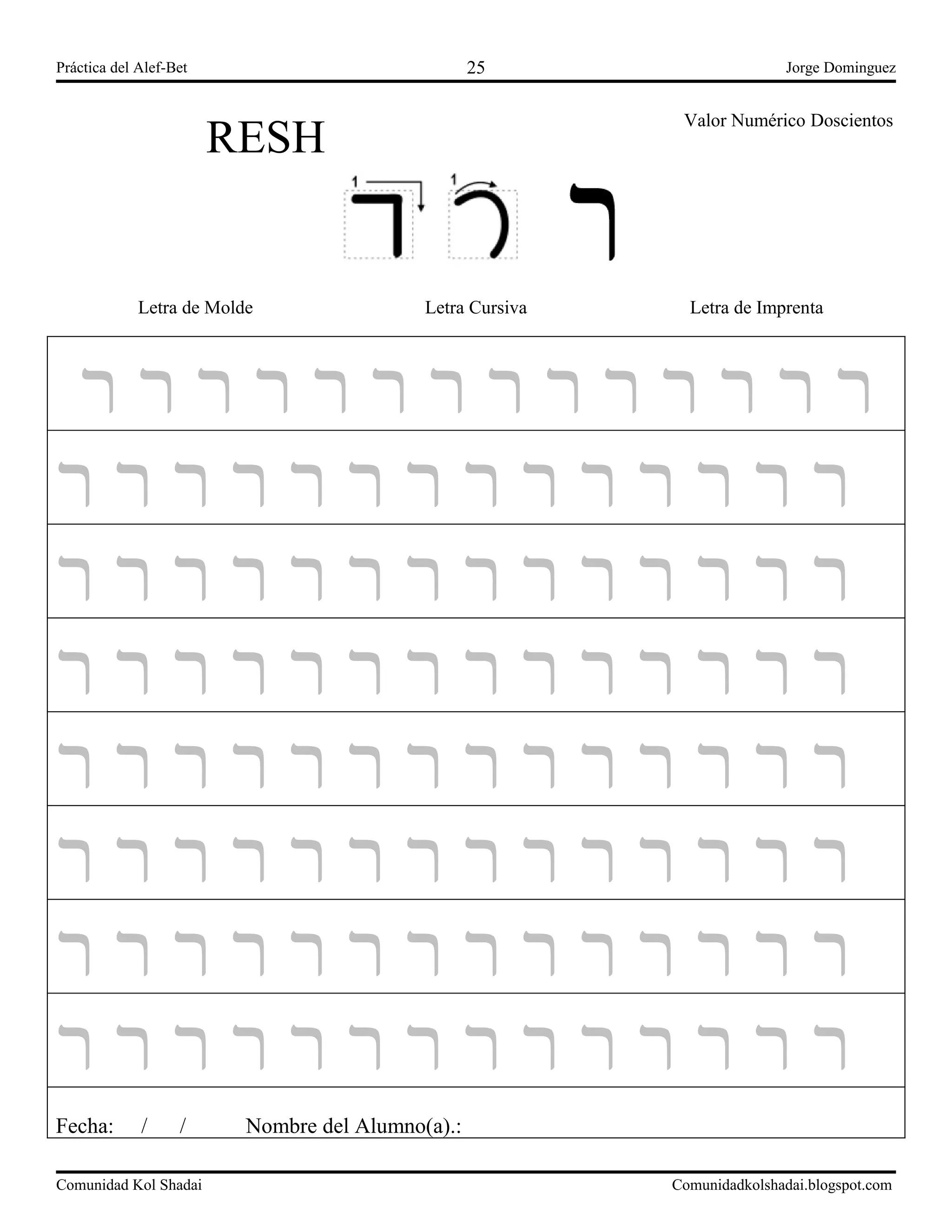 Práctica del Alef-Bet Jorge Dominguez
RESH
Valor Numérico Doscientos
1
Letra de Molde Letra Cursiva Letra de Imprenta
‫ר‬ ‫ר‬ ‫ר‬ ‫ר‬ ‫ר‬ ‫ר‬ ‫ר‬ ‫ר‬ ‫ר‬ ‫ר‬ ‫ר‬ ‫ר‬ ‫ר‬ ‫ר‬
‫ר‬ ‫ר‬ ‫ר‬ ‫ר‬ ‫ר‬ ‫ר‬ ‫ר‬ ‫ר‬ ‫ר‬ ‫ר‬ ‫ר‬ ‫ר‬ ‫ר‬ ‫ר‬
‫ר‬ ‫ר‬ ‫ר‬ ‫ר‬ ‫ר‬ ‫ר‬ ‫ר‬ ‫ר‬ ‫ר‬ ‫ר‬ ‫ר‬ ‫ר‬ ‫ר‬ ‫ר‬
‫ר‬ ‫ר‬ ‫ר‬ ‫ר‬ ‫ר‬ ‫ר‬ ‫ר‬ ‫ר‬ ‫ר‬ ‫ר‬ ‫ר‬ ‫ר‬ ‫ר‬ ‫ר‬
‫ר‬ ‫ר‬ ‫ר‬ ‫ר‬ ‫ר‬ ‫ר‬ ‫ר‬ ‫ר‬ ‫ר‬ ‫ר‬ ‫ר‬ ‫ר‬ ‫ר‬ ‫ר‬
‫ר‬ ‫ר‬ ‫ר‬ ‫ר‬ ‫ר‬ ‫ר‬ ‫ר‬ ‫ר‬ ‫ר‬ ‫ר‬ ‫ר‬ ‫ר‬ ‫ר‬ ‫ר‬
‫ר‬ ‫ר‬ ‫ר‬ ‫ר‬ ‫ר‬ ‫ר‬ ‫ר‬ ‫ר‬ ‫ר‬ ‫ר‬ ‫ר‬ ‫ר‬ ‫ר‬ ‫ר‬
‫ר‬ ‫ר‬ ‫ר‬ ‫ר‬ ‫ר‬ ‫ר‬ ‫ר‬ ‫ר‬ ‫ר‬ ‫ר‬ ‫ר‬ ‫ר‬ ‫ר‬ ‫ר‬
Fecha: / / Nombre del Alumno(a).:
Comunidad Kol Shadai Comunidadkolshadai.blogspot.com
25
 