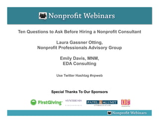 Ten Questions to Ask Before Hiring a Nonprofit Consultant

                Laura Gassner Otting,
        Nonprofit Professionals Advisory Group

                   Emily Davis, MNM,
                    EDA Consulting

                 Use Twitter Hashtag #npweb



               Special Thanks To Our Sponsors
 