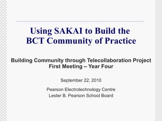 Using SAKAI to Build the  BCT Community of Practice Building Community through Telecollaboration Project First Meeting – Year Four September 22, 2010 Pearson Electrotechnology Centre Lester B. Pearson School Board 