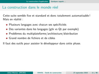 La construction d'application Quelques rappels ... 
Compilation 5 
Il s'agit d'une etape traduisant un code d'un langage vers du code en 
langage machine (reel ou virtuel) 
Le langage machine est soit directement interprete par la machine soit 
interprete par une machine virtuelle4. Dans ce dernier cas on peut 
citer Java ou DotNet. 
Les phases (traditionelles) : 
analyses lexicale, syntaxique puis semantique, 
generation du code intermediaire puis optimisation, 
generation du code objet 
Johan Moreau (IRCAD) ENVOL - Outils de construction 27 septembre 2010 8 / 98 
 