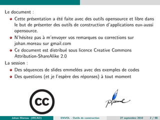 Le document : 
Cette presentation a ete faite avec des outils opensource et libre dans 
le but de presenter des outils de construction d'applications eux-aussi 
opensource. 
N'hesitez pas a m'envoyer vos remarques ou corrections sur 
johan.moreau sur gmail.com 
Ce document est distribue sous licence Creative Commons 
Attribution-ShareAlike 2.0 
La session : 
Des sequences de slides emmelees avec des exemples de codes 
Des questions (et je l'espere des reponses) a tout moment 
Johan Moreau (IRCAD) ENVOL - Outils de construction 27 septembre 2010 2 / 98 
 