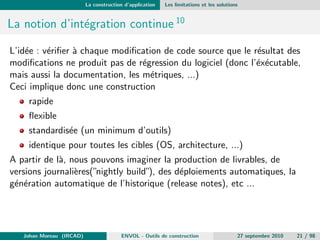 La construction d'application Quelques rappels ... 
La construction d'applications C/C++ 
Cette presentation n'illustrera que les principes les plus courants de la 
construction d'applications C/C++ 
On ne parlera que tres peu des systemes embarques dans les IDE 
On laissera les problemes lies aux compilateurs de c^otes 
On ne parlera que tres peu des outils/besoins post-compilation (test 
unitaires, packaging, etc ...) 
Johan Moreau (IRCAD) ENVOL - Outils de construction 27 septembre 2010 12 / 98 
 