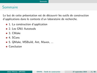 Sommaire 
Sommaire 
Le but de cette presentation est de decouvrir les outils de construction 
d'applications dans le contexte d'un laboratoire de recherche. 
1. La construction d'application 
2. Les GNU Autotools 
3. CMake 
4. SCons 
5. QMake, MSBuild, Ant, Maven, ... 
Conclusion 
Johan Moreau (IRCAD) ENVOL - Outils de construction 27 septembre 2010 3 / 98 
 