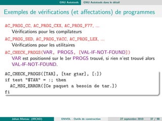 chiers. De plus les evolutions des 
descandants (GNU Make, ...) ont des implementations particulieres 
pour les fonctions manquantes (if-then-else par exemple). 
Diculte a monter en charge : L'evolution du code qui est necessaire 
dans les gros projets s'articule souvent autour de changement 
d'arborescence ou de renommage de partie de code. Ceci entraine de 
nombreux changements manuels dans les Make 