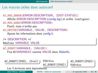 chiers. De plus les evolutions des 
descandants (GNU Make, ...) ont des implementations particulieres 
pour les fonctions manquantes (if-then-else par exemple). 
Diculte a monter en charge : L'evolution du code qui est necessaire 
dans les gros projets s'articule souvent autour de changement 
d'arborescence ou de renommage de partie de code. Ceci entraine de 
nombreux changements manuels dans les Make 