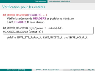chiers. De plus les evolutions des 
descandants (GNU Make, ...) ont des implementations particulieres 
pour les fonctions manquantes (if-then-else par exemple). 
Diculte a monter en charge : L'evolution du code qui est necessaire 
dans les gros projets s'articule souvent autour de changement 
d'arborescence ou de renommage de partie de code. Ceci entraine de 
nombreux changements manuels dans les Make 