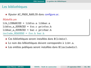 La construction d'application Les limitations et les solutions 
Ce qui a change aussi ... 
Precedement : 
Compiler votre code 
Faire la liaison avec les librairies (statiques/dynamiques) 
Distribuer sous forme de sources ou de binaires 
Maintenant, en plus : 
Executer les tests unitaires (voir fonctionnels) 
Faire un Installeur (msi, deb, rpm, installshield, ...) 
Gerer les problematiques d'internationalisation 
Generer la documentation developpeur et utilisateur, les metriques, ... 
A ceci s'ajoute une tendance depuis 2000 : l'integration continue 
Johan Moreau (IRCAD) ENVOL - Outils de construction 27 septembre 2010 20 / 98 
 