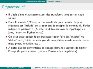 La construction d'application Quelques rappels ... 
Les processus de construction simple 
On parle ici des logiciels permettant d'automatiser (ordonnancer et piloter) 
l'ensemble des actions (preprocesseur, compilation, editions des liens, etc.) 
contribuant, a partir de donnees sources, a la production d'un (ensemble) 
logiciel. 
Les termes anglais sont Software Build1 ou Build automation2. 
Johan Moreau (IRCAD) ENVOL - Outils de construction 27 septembre 2010 6 / 98 
 