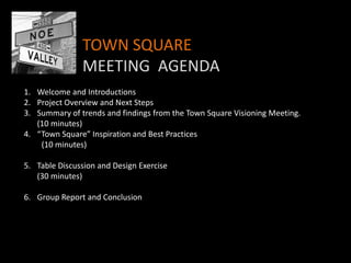 TOWN SQUARE
               MEETING AGENDA
1. Welcome and Introductions
2. Project Overview and Next Steps
3. Summary of trends and findings from the Town Square Visioning Meeting.
   (10 minutes)
4. “Town Square” Inspiration and Best Practices
    (10 minutes)

5. Table Discussion and Design Exercise
   (30 minutes)

6. Group Report and Conclusion
 
