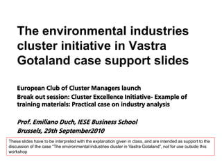 The environmental industries
    cluster initiative in Vastra
    Gotaland case support slides

    European Club of Cluster Managers launch
    Break out session: Cluster Excellence Initiative- Example of
    training materials: Practical case on industry analysis

    Prof. Emiliano Duch, IESE Business School
    Brussels, 29th September2010
These slides have to be interpreted with the explanation given in class, and are intended as support to the
discussion of the case “The environmental industries cluster in Vastra Gotaland”, not for use outside this
workshop
 