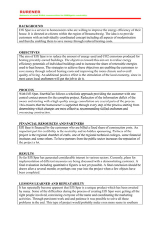 BACKGROUND
Effi Spar is a service to homeowners who are willing to improve the energy efficiency of their
house. It is directed at citizens within the region of Braunschweig. The idea is to provide
customers with an individually coordinated concept including all aspects of modernisation
and thereby enabling them to save money through reduced heating costs.


OBJECTIVES
The aim of Effi Spar is to reduce the amount of energy used and CO2 emissions produced for
heating privately owned buildings. The objectives toward this aim are to realise energy
efficiency potentials of individual buildings and to increase the share of renewable energies
used to heat houses. The strategies to achieve these objectives are enabling the customers to
save money through reduced heating costs and improving the room climate and overall
quality of living. An additional positive effect is the stimulation of the local economy, since in
most cases local craftsmen will get the job to do it.


PROCESS
With Effi Spar, EnerMaTec follows a wholistic approach providing the customer with one
central contact person for the complete project. Reduction of the information deficit of the
owner and starting with a high quality energy consultation are crucial parts of the process.
This ensures that the homeowner is supported through every step of the process starting from
determining which changes are most effective, recommending skilled craftsmen and
overseeing construction.


FINANCIAL RESOURCES AND PARTNERS
Effi Spar is financed by the customers who are billed a fixed share of construction costs. An
important part for credibility is the neutrality and no hidden sponsoring. Partners of the
project is the regional chamber of crafts, one of the regional technical colleges, some financial
institutes and some others. To have partners from the public sector increases the reputation of
the project a lot.


RESULTS
So far Effi Spar has generated considerable interest in various sectors. Currently, plans for
implementation of different measures are being discussed with a demonstrating customer. A
final evaluation including quantitative figures is not yet possible. A final conclusion should be
drawn after a several months or perhaps one year into the project when a few objects have
been completed.


LESSONS LEARNED AND REPEATABILTY
It has repeatedly become apparent that Effi Spar is a unique product which has been awaited
by many. Some of the difficulties during the process of creating Effi Spar were getting all the
right people involved, convincing everyone of the name and coordinating the marketing
activities. Through persistent work and and patience it was possible to solve all these
problems in the end. This type of project would probably make even more sense in southern
 