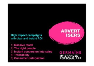 ADVERT
High impact campaigns                ISERS
with clear and instant ROI

1) Massive reach
2) The right people
3) Instant conversion into sales
4) Traceability                    MY BRANDED
5) Consumer (inter)action          PERSONAL APP
 