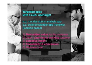 Targetted apps
with a clear use/target

e.g. monday sports analysis app
e.g. cultural calender app (reviews)
(location based)

1) Real added value for the customer
2) Open: Learning & working together
3) Selective reach
4) Traceability & conversion
5) Repeated use
 