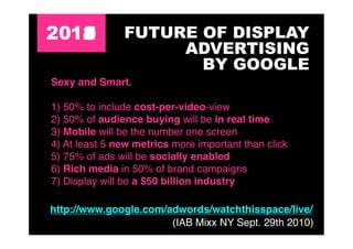 2011
   4
   3
   2
   5
   0           FUTURE OF DISPLAY
                    ADVERTISING
                      BY GOOGLE
Sexy and Smart.

1) 50% to include cost-per-video-view
2) 50% of audience buying will be in real time
3) Mobile will be the number one screen
4) At least 5 new metrics more important than click
5) 75% of ads will be socially enabled
6) Rich media in 50% of brand campaigns
7) Display will be a $50 billion industry

http://www.google.com/adwords/watchthisspace/live/
                       (IAB Mixx NY Sept. 29th 2010)
 