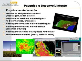 Pesquisa e Desenvolvimento
   Projetos em Andamento
 Estudos de Tempestades Severas
  (modelagem, radar e raios)
 Impacto das Variáveis Meteorológicas
  no Setor Elétrico/Energético
 Modelagem e Previsão Hidrometeorológica
 Modelagem e Previsão Hidrodinâmica
  (oceânica e fluvial)
 Modelagem e Estudos de Impactos Ambientais
 Sensoriamento Remoto (radar, satélite, raios)
 