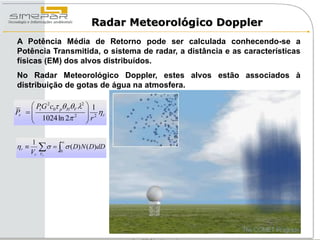 Radar Meteorológico Doppler
A Potência Média de Retorno pode ser calculada conhecendo-se a
Potência Transmitida, o sistema de radar, a distância e as características
físicas (EM) dos alvos distribuídos.
No Radar Meteorológico Doppler, estes alvos estão associados à
distribuição de gotas de água na atmosfera.

      Pt G 2c0 p HV 2  1
Pr                        
      1024 ln 2 2  r 2 r
                          

     1             
r 
     Vr
            
          Vr
               0
                        ( D) N ( D)dD
 